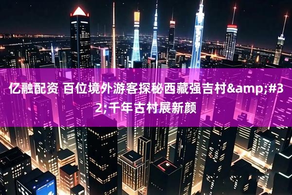 亿融配资 百位境外游客探秘西藏强吉村 千年古村展新颜