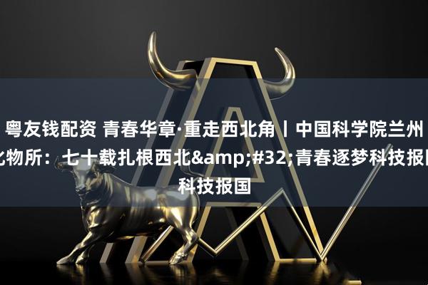 粤友钱配资 青春华章·重走西北角丨中国科学院兰州化物所：七十载扎根西北 青春逐梦科技报国