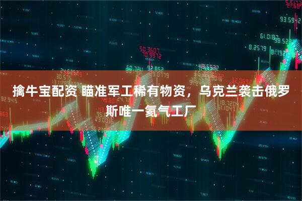 擒牛宝配资 瞄准军工稀有物资，乌克兰袭击俄罗斯唯一氦气工厂