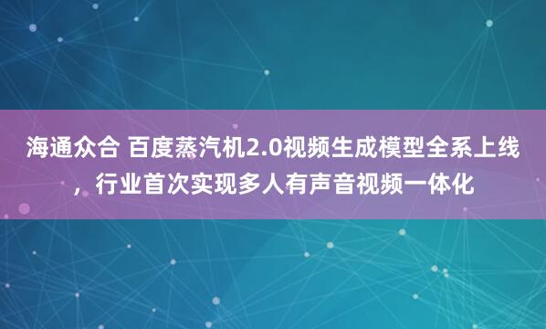海通众合 百度蒸汽机2.0视频生成模型全系上线，行业首次实现多人有声音视频一体化