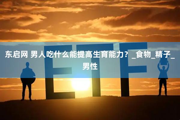 东启网 男人吃什么能提高生育能力？_食物_精子_男性