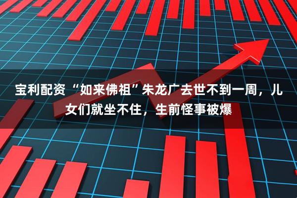 宝利配资 “如来佛祖”朱龙广去世不到一周，儿女们就坐不住，生前怪事被爆