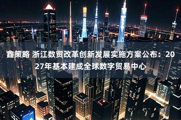 鑫策略 浙江数贸改革创新发展实施方案公布：2027年基本建成全球数字贸易中心