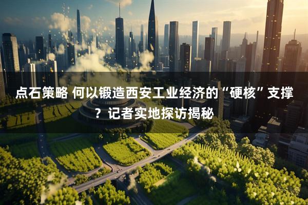 点石策略 何以锻造西安工业经济的“硬核”支撑？记者实地探访揭秘