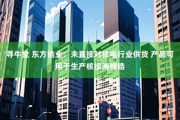 寻牛堂 东方锆业：未直接对核电行业供货 产品可用于生产核极海棉锆