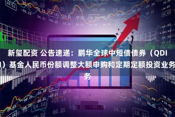 新玺配资 公告速递：鹏华全球中短债债券（QDII）基金人民币份额调整大额申购和定期定额投资业务