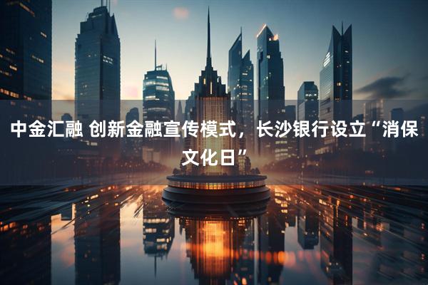 中金汇融 创新金融宣传模式，长沙银行设立“消保文化日”