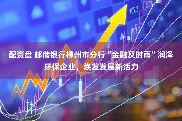 配资盘 邮储银行柳州市分行“金融及时雨”润泽环保企业，焕发发展新活力