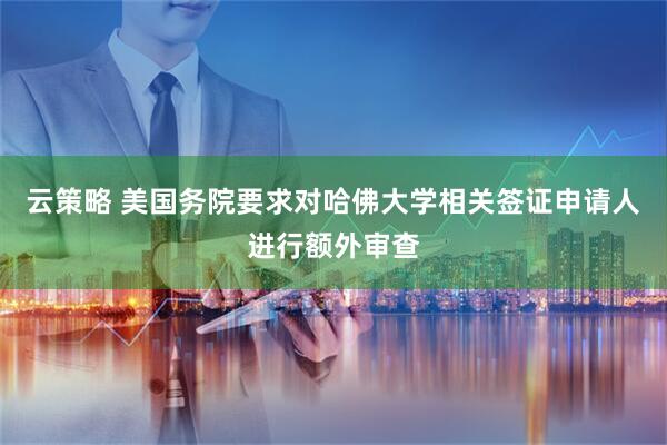 云策略 美国务院要求对哈佛大学相关签证申请人进行额外审查