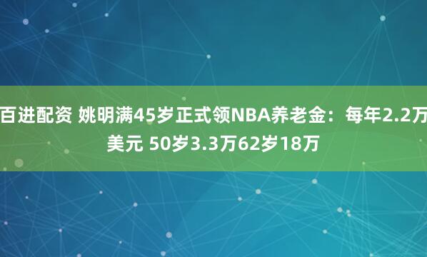 百进配资 姚明满45岁正式领NBA养老金：每年2.2万美元 50岁3.3万62岁18万