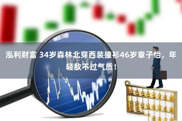 泓利财富 34岁森林北穿西装撞衫46岁章子怡，年轻敌不过气质！