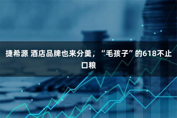 捷希源 酒店品牌也来分羹，“毛孩子”的618不止口粮