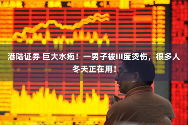 港陆证券 巨大水疱！一男子被III度烫伤，很多人冬天正在用！