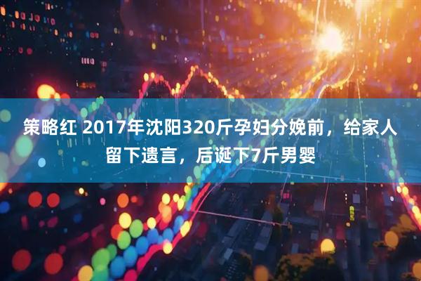策略红 2017年沈阳320斤孕妇分娩前，给家人留下遗言，后诞下7斤男婴