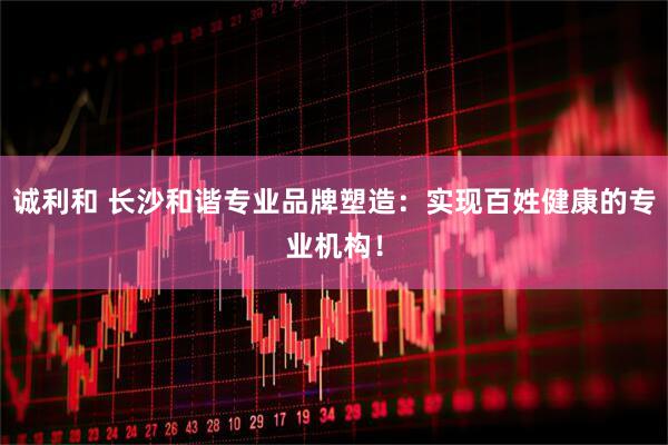 诚利和 长沙和谐专业品牌塑造：实现百姓健康的专业机构！