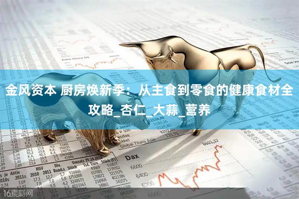 金风资本 厨房焕新季：从主食到零食的健康食材全攻略_杏仁_大蒜_营养