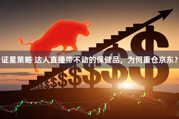 证星策略 达人直播带不动的保健品，为何重仓京东？